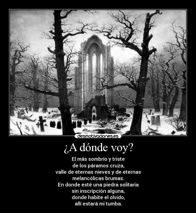¿A dónde voy? - El más sombrío y triste
de los páramos cruza,
valle de eternas nieves y de eternas
melancólicas brumas.
En donde esté una piedra solitaria
sin inscripción alguna,
donde habite el olvido,
allí estará mi tumba.