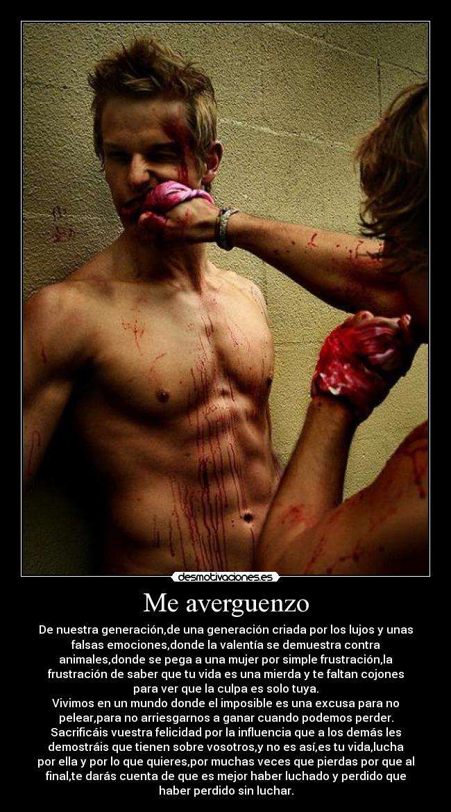 Me averguenzo - De nuestra generación,de una generación criada por los lujos y unas
falsas emociones,donde la valentía se demuestra contra
animales,donde se pega a una mujer por simple frustración,la
frustración de saber que tu vida es una mierda y te faltan cojones
para ver que la culpa es solo tuya.
Vivimos en un mundo donde el imposible es una excusa para no
pelear,para no arriesgarnos a ganar cuando podemos perder.
Sacrificáis vuestra felicidad por la influencia que a los demás les
demostráis que tienen sobre vosotros,y no es así,es tu vida,lucha
por ella y por lo que quieres,por muchas veces que pierdas por que al
final,te darás cuenta de que es mejor haber luchado y perdido que
haber perdido sin luchar.