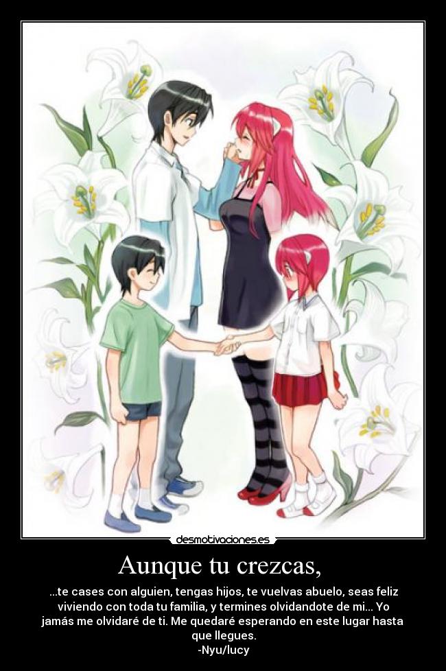 Aunque tu crezcas, - ...te cases con alguien, tengas hijos, te vuelvas abuelo, seas feliz
viviendo con toda tu familia, y termines olvidandote de mi... Yo
jamás me olvidaré de ti. Me quedaré esperando en este lugar hasta
que llegues.
-Nyu/lucy