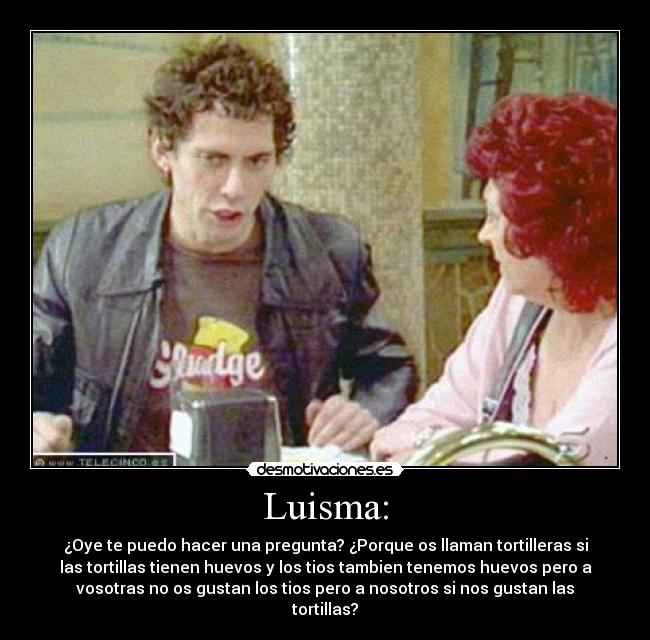 Luisma: - ¿Oye te puedo hacer una pregunta? ¿Porque os llaman tortilleras si
las tortillas tienen huevos y los tios tambien tenemos huevos pero a
vosotras no os gustan los tios pero a nosotros si nos gustan las
tortillas?