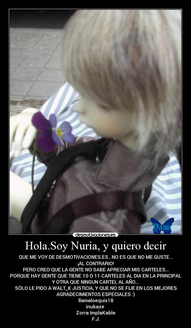 Hola.Soy Nuria, y quiero decir - QUE ME VOY DE DESMOTIVACIONES.ES , NO ES QUE NO ME GUSTE...
¡AL CONTRARIO!
PERO CREO QUE LA GENTE NO SABE APRECIAR MIS CARTELES...
PORQUE HAY GENTE QUE TIENE 10 O 11 CARTELES AL DIA EN LA PRINCIPAL
Y OTRA QUE NINGUN CARTEL AL AÑO...
SÓLO LE PIDO A WALT_K JUSTICIA, Y QUE NO SE FIJE EN LOS MEJORES
AGRADECIMIENTOS ESPECIALES :)
llamaloequis18
inukaze 
Zorra ImplaKable
F.J.