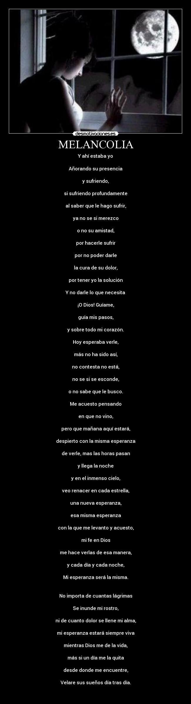 MELANCOLIA - Y ahí estaba yo
Añorando su presencia
y sufriendo,
si sufriendo profundamente
al saber que le hago sufrir,
ya no se si merezco
o no su amistad,
por hacerle sufrir
por no poder darle
la cura de su dolor,
por tener yo la solución
Y no darle lo que necesita
¡O Dios! Guíame,
guía mis pasos,
y sobre todo mi corazón.
Hoy esperaba verle,
más no ha sido así,
no contesta no está,
no se si se esconde,
o no sabe que le busco.
Me acuesto pensando
en que no vino,
pero que mañana aquí estará,
despierto con la misma esperanza
de verle, mas las horas pasan
y llega la noche
y en el inmenso cielo,
veo renacer en cada estrella,
una nueva esperanza,
esa misma esperanza
con la que me levanto y acuesto,
mi fe en Dios
me hace verlas de esa manera,
y cada día y cada noche,
Mi esperanza será la misma.
No importa de cuantas lágrimas
Se inunde mi rostro,
ni de cuanto dolor se llene mi alma,
mi esperanza estará siempre viva
mientras Dios me de la vida,
más si un día me la quita
desde donde me encuentre,
Velare sus sueños día tras día.