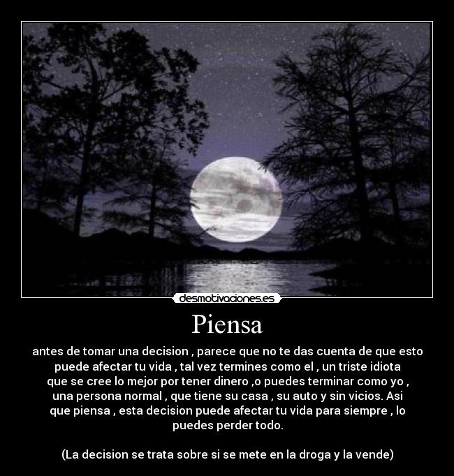 Piensa - antes de tomar una decision , parece que no te das cuenta de que esto
puede afectar tu vida , tal vez termines como el , un triste idiota
que se cree lo mejor por tener dinero ,o puedes terminar como yo ,
una persona normal , que tiene su casa , su auto y sin vicios. Asi
que piensa , esta decision puede afectar tu vida para siempre , lo
puedes perder todo.
(La decision se trata sobre si se mete en la droga y la vende)