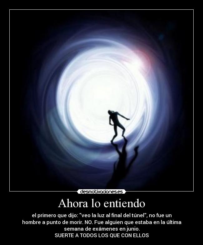 Ahora lo entiendo - el primero que dijo: veo la luz al final del túnel, no fue un
hombre a punto de morir. NO. Fue alguien que estaba en la última
semana de exámenes en junio.
SUERTE A TODOS LOS QUE CON ELLOS