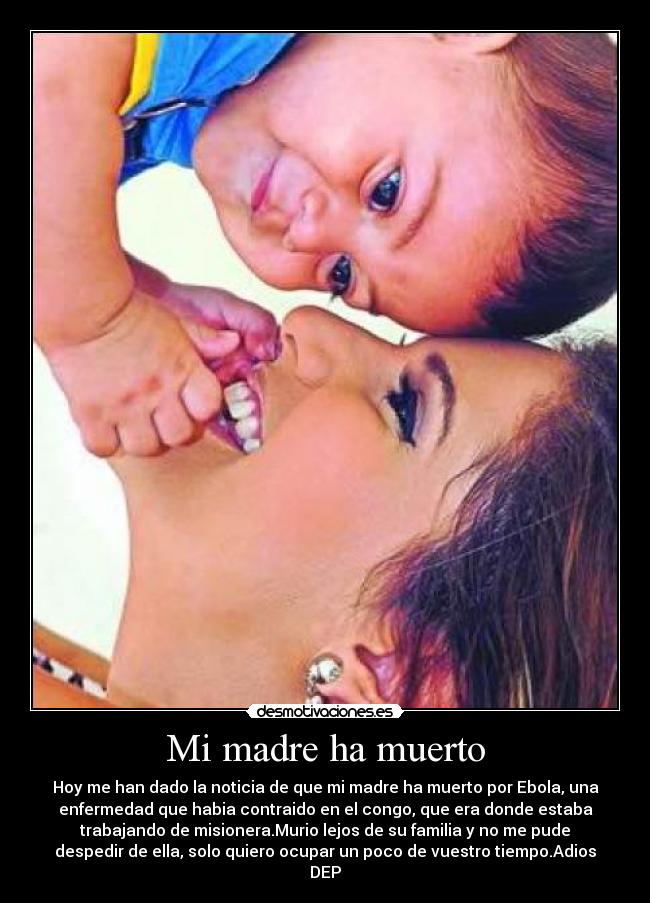 Mi madre ha muerto - Hoy me han dado la noticia de que mi madre ha muerto por Ebola, una
enfermedad que habia contraido en el congo, que era donde estaba
trabajando de misionera.Murio lejos de su familia y no me pude
despedir de ella, solo quiero ocupar un poco de vuestro tiempo.Adios
DEP