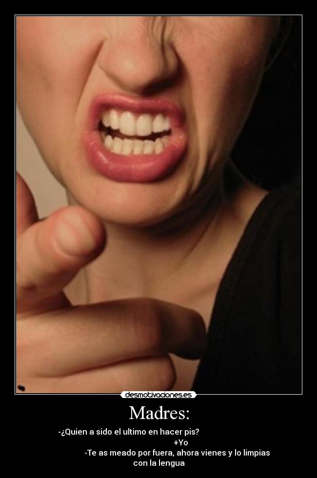 Madres: - -¿Quien a sido el ultimo en hacer pis?                               
                                             +Yo                      
                   -Te as meado por fuera, ahora vienes y lo limpias
con la lengua