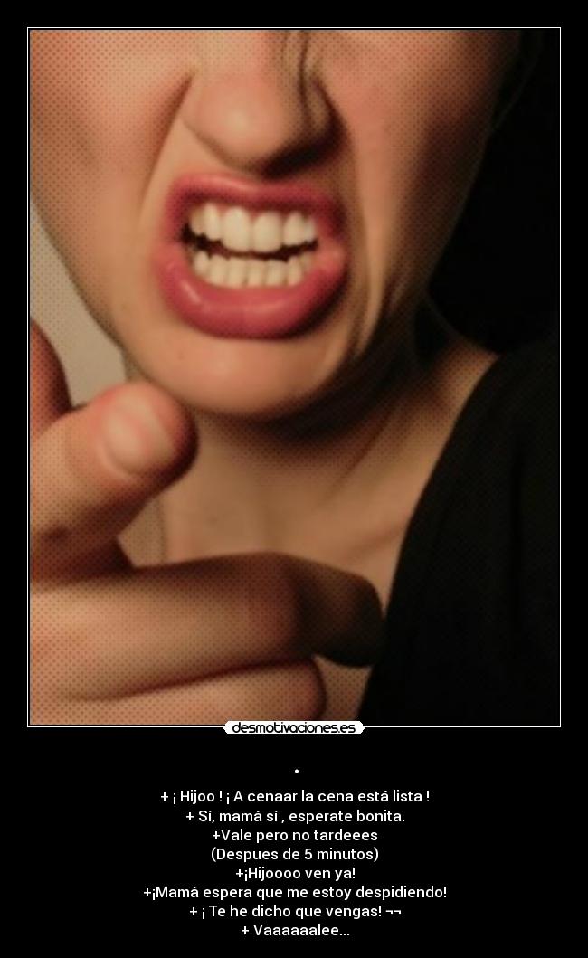 . - + ¡ Hijoo ! ¡ A cenaar la cena está lista !
+ Sí, mamá sí , esperate bonita.
+Vale pero no tardeees
(Despues de 5 minutos)
+¡Hijoooo ven ya!
+¡Mamá espera que me estoy despidiendo!
+ ¡ Te he dicho que vengas! ¬¬
+ Vaaaaaalee...