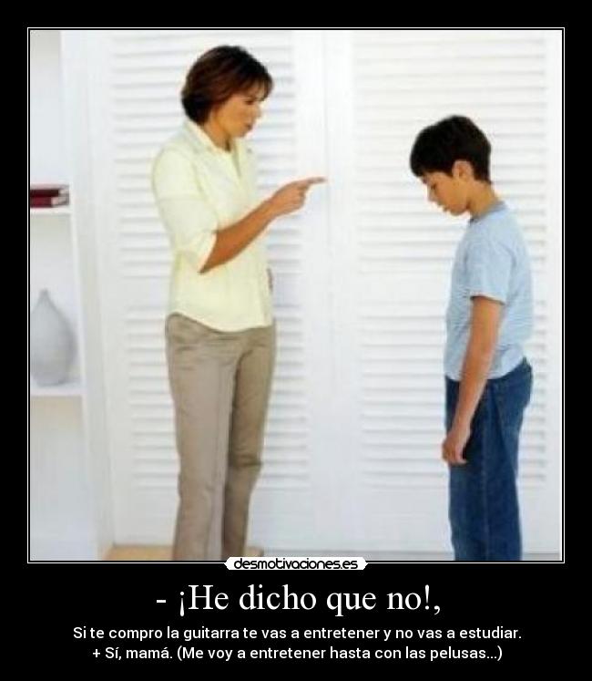 - ¡He dicho que no!, - Si te compro la guitarra te vas a entretener y no vas a estudiar.
+ Sí, mamá. (Me voy a entretener hasta con las pelusas...)