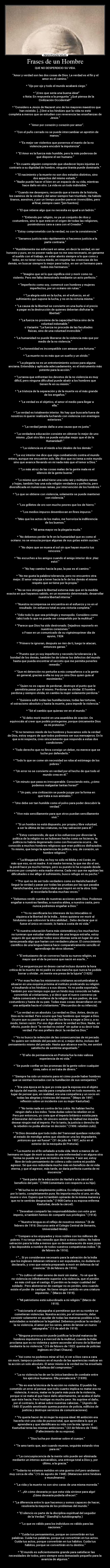 Frases de un Hombre - QUE NO DESPERDICIO SU VIDA.
    
 Amor y verdad son las dos cosas de Dios. La verdad es el fin y el
amor es el camino.

    * Ojo por ojo y todo el mundo acabará ciego.

    * ¡Creo que sería una buena idea!
          o Nota: En respuesta a la pregunta ¿Qué piensa de la
Civilización Occidental?

    * Considero a Jesús de Nazaret uno de los mayores maestros que
han existido. [...] Diré a los hindúes que la vida no está
completa a menos que se estudien con reverencia las enseñanzas de
Jesús.

    * Amor por corazón y corazón por amor.

    * Con el puño cerrado no se puede intercambiar un apretón de
manos.

    * “Es mejor ser violentos que ponernos el manto de la no
violencia para encubrir la impotencia”.

    * El Amor es la fuerza más humilde, pero la más poderosa de
que dispone el ser humano.

    * En cuanto alguien comprende que obedecer leyes injustas es
contrario a su dignidad de hombre, ninguna tiranía puede dominarle.

    * El nacimiento y la muerte no son dos estados distintos, sino
dos aspectos del mismo estado.
    * Nadie puede hacer el bien en un espacio de su vida, mientras
hace daño en otro. La vida es un todo indivisible.

    * Cuando me desespero, recuerdo que a través de la historia,
los caminos de la verdad y del amor siempre han triunfado. Ha habido
tiranos, asesinos, y por un tiempo pueden parecer invencibles, pero
al final, siempre caen.[sin fuentes]

    * El que retiene algo que no necesita es igual a un ladrón.

    * Entiendo por religión, no ya un conjunto de ritos y
costumbres, sino lo que está en el origen de todas las religiones,
poniéndonos cara a cara con el Creador.

    * Estoy comprometido con la verdad, no con la consistencia.

    * Ganamos justicia más rápidamente si hacemos justicia a la
parte contraria.

    * Humildemente me esforzaré en amar, en decir la verdad, en ser
honesto y puro, en no poseer nada que no me sea necesario, en ganarme
el sueldo con el trabajo, en estar atento siempre a lo que como y
bebo, en no tener nunca miedo, en respetar las creencias de los
demás, en buscar siempre lo mejor para todos, en ser un hermano para
todos mis hermanos.

    * Imagino que sé lo que significa vivir y morir como no
violento. Pero me falta demostrarlo mediante un acto perfecto.

    * Imperfecto como soy, comencé con hombres y mujeres
imperfectos, por un océano sin rutas.

    * La alegría está en la lucha, en el esfuerzo, en el
sufrimiento que supone la lucha, y no en la victoria misma.

    * La causa de la libertad se convierte en una burla si el precio
a pagar es la destrucción de quienes deberían disfrutar la
libertad.

    * La fuerza no proviene de la capacidad física sino de la
voluntad indomable.
          o Variante: La fuerza no procede de las facultades
físicas, sino de una voluntad invencible.

    * La humanidad no puede liberarse de la violencia más que por
medio de la no violencia.

    * La honestidad es incompatible con amasar una fortuna.

    * La muerte no es más que un sueño y un olvido.

    * La plegaria no es un entretenimiento ocioso para alguna
anciana. Entendida y aplicada adecuadamente, es el instrumento más
potente para la acción.

    * La tarea que enfrentan los devotos de la no violencia es muy
difícil, pero ninguna dificultad puede abatir a los hombres que
tienen fe en su misión.

    * La tristeza de la separación y de la muerte es el más grande
de los engaños.

    * La verdad es el objetivo, el amor el medio para llegar a
ella.

    * La verdad es totalmente interior. No hay que buscarla fuera de
nosotros ni querer realizarla luchando con violencia con enemigos
exteriores.

    * La verdad jamás daña a una causa que es justa.

    * La verdadera educación consiste en obtener lo mejor de uno
mismo. ¿Qué otro libro se puede estudiar mejor que el de la
Humanidad?.

    * La violencia es el miedo a los ideales de los demás.

    * La voz interior me dice que siga combatiendo contra el mundo
entero, aunque me encuentre solo. Me dice que no tema a este mundo
sino que avance llevando en mí nada más que el temor a Dios.

    * Lo más atroz de las cosas malas de la gente mala es el
silencio de la gente buena.

    * Lo mismo que un árbol tiene una sola raíz y múltiples ramas
y hojas, también hay una sola religión verdadera y perfecta, pero
diversificada en numerosas ramas, por intervención de los hombres.

    * Lo que se obtiene con violencia, solamente se puede mantener
con violencia.

    * Los grilletes de oro son mucho peores que los de hierro.

    * Los medios impuros desembocan en fines impuros.

    * Más que los actos de los malos, me horroriza la indiferencia
de los buenos.

    * Mi arma mayor es la plegaria muda.

    * No debemos perder la fe en la humanidad que es como el
océano: no se ensucia porque algunas de sus gotas estén sucias.

    * No dejes que se muera el sol sin que hayan muerto tus
rencores.

    * No escuches a los amigos cuando el amigo interior dice: ¡Haz
esto!.

    * No hay camino hacia la paz, la paz es el camino.

    * No me gusta la palabra tolerancia, pero no encuentro otra
mejor. El amor empuja a tener hacia la fe de los demás el mismo
respeto que se tiene por la propia.

    * No se nos otorgará la libertad externa más que en la medida
exacta en que hayamos sabido, en un momento determinado, desarrollar
nuestra libertad interna.

    * Nuestra recompensa se encuentra en el esfuerzo y no en el
resultado. Un esfuerzo total es una victoria completa.

    * Odio todo lo que sea privilegio y monopolio. Considero como
tabú todo lo que no puede ser compartido por la multitud.

    * Parece que Dios ha sido destronado. Dejadnos reponerlo en
nuestros corazones.
          o Frase en un comunicado de su vigésimoprimer día de
ayuno, 1924

    * Primero te ignoran, después se ríen de ti, luego te atacan,
entonces ganas.

    * Puesto que yo soy imperfecto y necesito la tolerancia y la
bondad de los demás, también he de tolerar los defectos del mundo
hasta que pueda encontrar el secreto que me permita ponerles
remedio.

    * Que mi detención no perturbe a mis compañeros o a la gente
en general, gracias a ella no soy yo sino Dios quien guía al
movimiento.

    * Quien no es capaz de perdonar, destruye el punto que le
permitiría pasar por él mismo. Perdonar es olvidar. El hombre
perdona y siempre olvida; en cambio la mujer solamente perdona.

    * Quisiera sufrir todas las humillaciones, todas las torturas,
el ostracismo absoluto y hasta la muerte, para impedir la violencia.

    * Sé el cambio que quieras ver en el mundo.

    * Si debo morir moriré en una asamblea de oración. Os
equivocáis al creer que podéis protegerme, porque únicamente Dios
es mi protector.

    * Si no tenemos miedo de los hombres y buscamos sólo la verdad
de Dios, estoy seguro de que todos podremos ser sus mensajeros. En lo
que a mi respecta, creo sinceramente que respondo a estas dos
condiciones.

    * Todo derecho que no lleva consigo un deber, no merece que se
luche por defenderlo.

    * Todo lo que se come sin necesidad se roba al estómago de los
pobres.

    * Un error no se convierte en verdad por el hecho de que todo el
mundo crea en él.

    * Un minuto que pasa es irrecuperable. Conociendo esto, ¿cómo
podemos malgastar tantas horas?

    * Un país, una civilización se puede juzgar por la forma en
que trata a sus animales.

    * Uno debe ser tan humilde como el polvo para poder descubrir la
verdad.

    * Vive más sencillamente para que otros puedan sencillamente
vivir.

    * Si un hombre no está dispuesto, por propia y libre voluntad,
a ser la última de las criaturas, no hay salvación para él.

    * Estoy convencido, de que si los esfuerzos por divorciar la
política de la religión no se hubiesen hecho como se hicieron, la
política no habría degenerado como con frecuencia ocurre... He
conocido a muchos hombres religiosos que eran políticos disfrazados.
Yo mismo, que tengo la apariencia de político, soy, de corazón, un
hombre religioso.

    * La Bhagavad Gita, es hoy no sólo mi Biblia o mi Corán, es
más que eso, es mi madre. A mi madre terrena, la que me dio el ser,
la perdí hace ya mucho tiempo, pero su puesto lo ha ocupado desde
entonces por completo esta madre eterna. Cada vez que me agobian las
dificultades o me aflige el sufrimiento, busco refugio en su pecho.

    * Por qué no de ser todo verdadero como es Harishchandra?.
Seguir la verdad y pasar por todas las pruebas por las que pasaba
Harishchandra, era el único ideal que inspiró en mí la obra. Sólo
al recordarla lloraba muchas veces.

    * Debemos rendir cuenta de nuestras acciones ante Dios. Podemos
engañar a nuestras familias, a nuestra aldea, a nuestra casta, pero
nunca podremos engañar a Dios.

    * Yo no sacrificaría los intereses de los intocables ni
siquiera a la libertad de la India... Antes quisiera ver morir al
hinduismo que sobrevivir la intocabilidad... Debo declarar que si
fuese el único en resistir, lo haría a costa de mi vida.

    * Si nuestra educación fuera más sistemática y los muchachos
no tuvieran que estudiar valiéndose de una lengua extraña, estoy
seguro de que aprender todos esos idiomas sería en lugar de una
tarea pesada algo que harían con verdadero placer. El conocimiento
científico de una lengua básica hace comparativamente sencillo el
aprendizaje de otros idiomas.

    * El entusiasmo de un converso hacia su nueva religión, es
mayor que el de la persona que nació en esa fe...

    * La verguenza por mi deseo carnal incluso durante la hora
critica de la muerte de mi padre es una mancha que nunca he podido
borrar u olvidar...mi mente era presa de la lujuria (1925)

    * Por esas fechas los misioneros cristianos acostumbraban a
situarse en una esquina próxima al instituto predicando su religión
e insultando a los hindúes y a sus dioses. Yo no podía soportarlo.
También por ese tiempo supe que un hindú muy conocido se había
convertido al cristianismo, y oí decir que el nuevo converso ya
había comenzado a mofarse de la religión de sus padres, de sus
costumbres y hasta de su país. Todas esas cosas desarrollaron en mí
una antipatía hacia el cristianismo. (Recuerdos de su infancia).

    * La verdad es un absoluto. La verdad es Dios. Antes, decía yo:
Dios es la verdad. Pero ocurre que hay hombres que niegan a Dios.
Ocurre que su pasión por la verdad los lleva a negar a Dios y, a su
modo, tienen razón. Por eso digo ahora: la verdad es Dios. Nadie, en
efecto, puede decir la verdad no existe sin quitar a su decir toda
verdad. Por eso prefiero decir: la verdad es Dios.

    * Yo no busco la redención de las consecuencias de mi pecado.
Yo quiero ser redimido del pecado en sí, o mejor dicho, incluso del
pensamiento mismo del pecado. Hasta que alcance ese fin, me sentiré
satisfecho de sentirme angustiado.

    * El año de permanencia en Pretoria fue la más valiosa
experiencia de mi vida.

    * Se puede confiar en las promesas de la gente sobre cualquier
cosa, salvo si se trata de dinero.

    * Siempre ha sido un misterio para mí cómo puede haber hombres
que se sientan honrados con la humillación de sus semejantes.

    * Era una época en la que yo creía que la esposa era el objeto
de lujuria del marido, nacida para complacerle en todo momento, en
lugar de pensar que, en realidad, era una compañera y un socio en
todas las alegrías y tristezas del esposo. (Mayo de 1897,
reflexión sobre un incidente con su mujer Kasturbai).

    * No tenía nada en contra de los zulús. No habían hecho
ningún daño a los indos. Tenía dudas sobre la rebelión en sí.
Pero por entonces, yo creía que el imperio británico existía para
el bienestar del mundo. Un sincero sentido de lealtad me impedía
desear ningún mal al imperio. Por lo tanto, la justicia o derecho de
la rebelión no podía afectar mi decisión. (1906: rebelión zulú).

    * Si Dios deseaba que todo indio del Transvaal quedase reducido
al estado de mendigo antes que obedecer una ley degradante,
¡entonces que así fuese!. (31 de julio de 1907, acto en el
exterior de la mezquita de Pretoria).

    * La muerte es el fin señalado a toda vida. Morir a manos de un
hermano en lugar de morir a causa de una enfermedad o en alguna otra
forma no puede ser para mí motivo de tristeza. Y aún así, estoy
libre de todo pensamiento de cólera u odio contra mi posible
agresor. Sé que eso redundaría mucho más en beneficio de mi vida
eterna, y que el agresor, más tarde, se daría perfecta cuenta de mi
inocencia.

    * Será parte de la educación de Harilal ir a la cárcel en
beneficio del país. (1908:Comentario con respecto a su hijo).

    * Mi lucha no es simplemente política. Es religiosa también y,
por lo tanto, completamente pura. No importa mucho si uno, en ella,
muere o vive. Espero que tú también opinarás de la misma manera y
que no te sentirás desgraciada. (1908:Carta a su esposa enferma
Kasturbai, desde la cárcel).

    * Deseaban compartir las responsabilidades con este gran
imperio, si también hemos de compartir sus privilegios. (1914).

    * Nuestra lengua es el reflejo de nosotros mismos. (6 de
febrero de 1916: Discurso ante el Colegio Central de Benarés,
Universidad Hindú).

    * Comparo a los enjoyados y ricos nobles con los millones de
pobres. Y no tengo más remedio que decir a estos nobles: No habra
salvación para la India a menos que os desembaracéis de esas joyas
y las depositéis a nombre de todos vuestros compatriotas indios. (6
de febrero de 1916).

    * ... Si yo considerase necesario para la salvación de la India
que los ingleses debieran retirarse o ser expulsados, no dudaría en
declararlo, y creo que estaría preparado a morir en defensa de tal
creencia. (6 de febrero de 1916).

    * Yo cultivo el valor sereno de morir sin matar... Yo sé que la
no violencia es infinitamente superior a la violencia, que el perdón
es más civil que el castigo. El perdón es la mejor cualidad del
soldado . Pero abstenerse de castigar no es perdón, sino cuando
existe el poder de castigar. No tiene ningún sentido en una criatura
impotente... (Marzo de 1919).

    * Mi patriotismo está subordinado a mi religión. (Marzo de
1919).

    * Traicionaría el satyagraha si permitiese que en su nombre se
cometieran violencias. Nuestra acción, por el momento, debe
consistir solamente en ayudar de todas las maneras posibles a las
autoridades a restablecer la legalidad. Debemos predicar la verdad y
la no violencia, el amor por los seres, antes de lanzar un nuevo
satyagraha. (13 de abril de 1919).

    * Ninguna provocación puede justificar la brutal matanza de
hombres impotentes y a merced de la multitud, cuando la India
proclama que es no violenta y quiere ascender al trono de la libertad
mediante la no violencia. (15 de febrero de 1922: quema de policías
ingleses en Chari-Chaura).

    * Así como no podemos mirar al Sol, ni ver a Dios cara a cara
sin morir, tampoco podemos en el mundo de las apariencias realizar en
la acción un solo absoluto. El amor mismo a la verdad me ha enseñado
la belleza del compromiso.

    * La no violencia ha de ser la única bandera de combate entre
los ejércitos humanos. Ella prevalecerá. (1939).

    * No es esa la técnica de la acción no violenta. El pueblo ha
cometido un error al pensar que todo cuanto implica no matar era no
violencia. A veces, matar es la parte más pura de la violencia,
porque si se mata al que hace daño abiertamente, se acaba el daño
que éste hacía. Pero hostigar es mucho peor. No suprime el daño;
por el contrario, lo atrae sobre nuestras cabezas... (Agosto de
1940: El pueblo amotinado quema puestos de policía, edificios de
justicia y destruye servicios de comunicaciones).

    * Yo quería hacer de mi mujer la esposa ideal. Mi ambición era
hacerla vivir una vida de pureza total, que aprendiera lo que yo
aprendiera y que identificara su vida con la mía. Ignoro si
Kasturbai tenía las mismas ambiciones. (22 de febrero de 1944).
(Fallecimiento de su esposa).

    * Dios lucha por dominar sobre el cuerpo.

    * Te amo tanto que, aún cuando mueras, seguirás estando viva
para mí.

    * La concuspiscencia de la mente sólo puede ser eliminada
mediante un intenso autoanálisis, una entrega total a Dios y, por
último, a la gracia.

    * Todavía no estamos metidos en una guerra civil pero andamos
muy cerca de ella. (15 de agosto de 1948). (Matanzas entre hindúes
y musulmanes).

    * La vida y la muerte no son sino caras de una misma moneda.

    * ...¡Ah cómo desearía yo que esta vida sirviese para algo!
¡Cómo desearía poderla ofrecer!.

    * La diferencia entre lo que hacemos y somos capaces de hacer,
resolvería la mayoría de los problemas del mundo.

    * El silencio es parte de la disciplina espiritual del seguidor
de la Verdad. (Gandhijis Autobiography.)

    * Lo que es válido para los individuos es válido para las
naciones.

    * Cuida tus pensamientos, porque se convertirán en tus
palabras. Cuida tus palabras, porque se convertirán en tus actos.
Cuida tus actos, porque convertirán en tus hábitos. Cuida tus
hábitos, porque se convertirán en tu destino.

    * El mundo es suficientemente grande para satisfacer las
necesidades de todos, pero siempre sera demasiado pequeño para la
avaricia de algunos.
