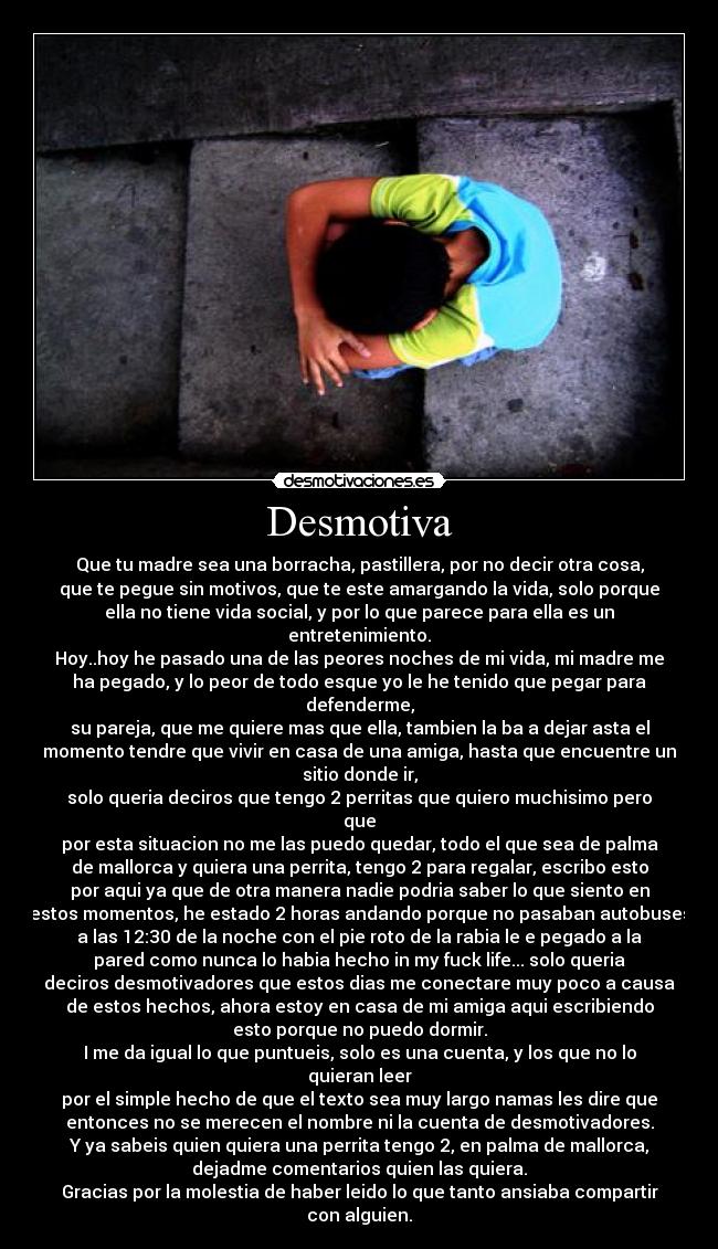 Desmotiva - Que tu madre sea una borracha, pastillera, por no decir otra cosa,
que te pegue sin motivos, que te este amargando la vida, solo porque
ella no tiene vida social, y por lo que parece para ella es un
entretenimiento.
Hoy..hoy he pasado una de las peores noches de mi vida, mi madre me
ha pegado, y lo peor de todo esque yo le he tenido que pegar para
defenderme,
su pareja, que me quiere mas que ella, tambien la ba a dejar asta el
momento tendre que vivir en casa de una amiga, hasta que encuentre un
sitio donde ir,
solo queria deciros que tengo 2 perritas que quiero muchisimo pero
que
por esta situacion no me las puedo quedar, todo el que sea de palma
de mallorca y quiera una perrita, tengo 2 para regalar, escribo esto
por aqui ya que de otra manera nadie podria saber lo que siento en
estos momentos, he estado 2 horas andando porque no pasaban autobuses
a las 12:30 de la noche con el pie roto de la rabia le e pegado a la
pared como nunca lo habia hecho in my fuck life... solo queria
deciros desmotivadores que estos dias me conectare muy poco a causa
de estos hechos, ahora estoy en casa de mi amiga aqui escribiendo
esto porque no puedo dormir.
I me da igual lo que puntueis, solo es una cuenta, y los que no lo
quieran leer
por el simple hecho de que el texto sea muy largo namas les dire que
entonces no se merecen el nombre ni la cuenta de desmotivadores.
Y ya sabeis quien quiera una perrita tengo 2, en palma de mallorca,
dejadme comentarios quien las quiera.
Gracias por la molestia de haber leido lo que tanto ansiaba compartir
con alguien.