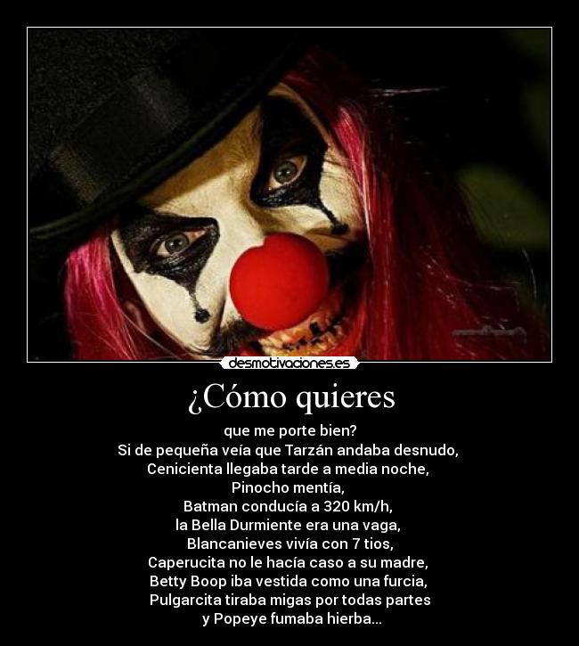 ¿Cómo quieres - que me porte bien?
Si de pequeña veía que Tarzán andaba desnudo,
Cenicienta llegaba tarde a media noche,
Pinocho mentía,
Batman conducía a 320 km/h,
la Bella Durmiente era una vaga,
Blancanieves vivía con 7 tios,
Caperucita no le hacía caso a su madre,
Betty Boop iba vestida como una furcia,
Pulgarcita tiraba migas por todas partes
y Popeye fumaba hierba...