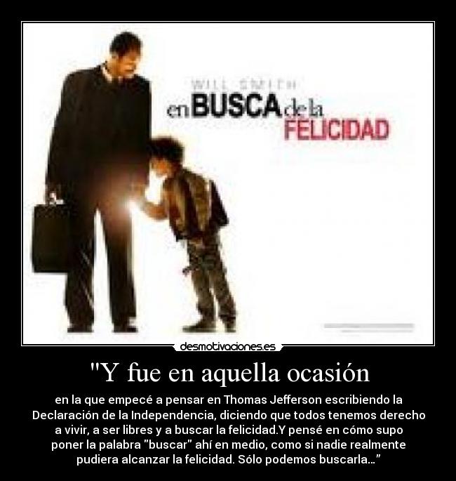 Y fue en aquella ocasión - en la que empecé a pensar en Thomas Jefferson escribiendo la
Declaración de la Independencia, diciendo que todos tenemos derecho
a vivir, a ser libres y a buscar la felicidad.Y pensé en cómo supo
poner la palabra buscar ahí en medio, como si nadie realmente
pudiera alcanzar la felicidad. Sólo podemos buscarla…”