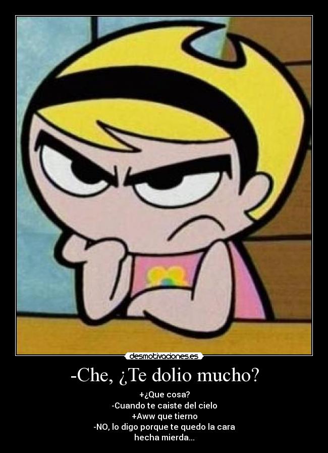 -Che, ¿Te dolio mucho? - +¿Que cosa?
-Cuando te caiste del cielo
+Aww que tierno
-NO, lo digo porque te quedo la cara
hecha mierda...
