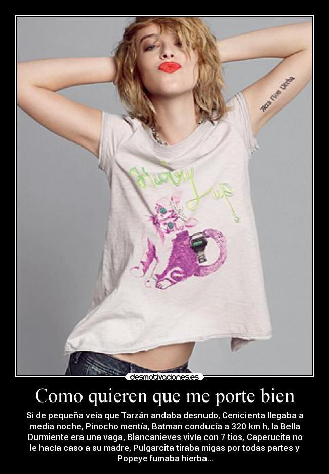 Como quieren que me porte bien - Si de pequeña veía que Tarzán andaba desnudo, Cenicienta llegaba a
media noche, Pinocho mentía, Batman conducía a 320 km h, la Bella
Durmiente era una vaga, Blancanieves vivía con 7 tios, Caperucita no
le hacía caso a su madre, Pulgarcita tiraba migas por todas partes y
Popeye fumaba hierba...