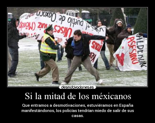 Si la mitad de los méxicanos - Que entramos a desmotivaciones, estuviéramos en España
manifestándonos, los policías tendrían miedo de salir de sus
casas.