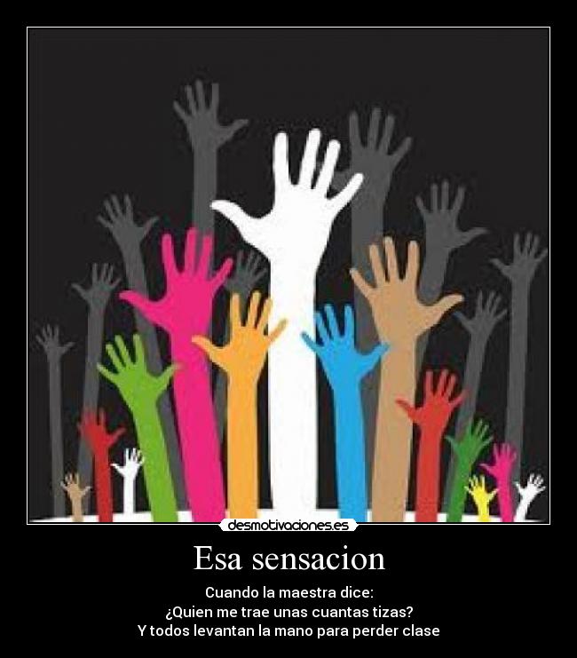 Esa sensacion - Cuando la maestra dice:
¿Quien me trae unas cuantas tizas?
Y todos levantan la mano para perder clase