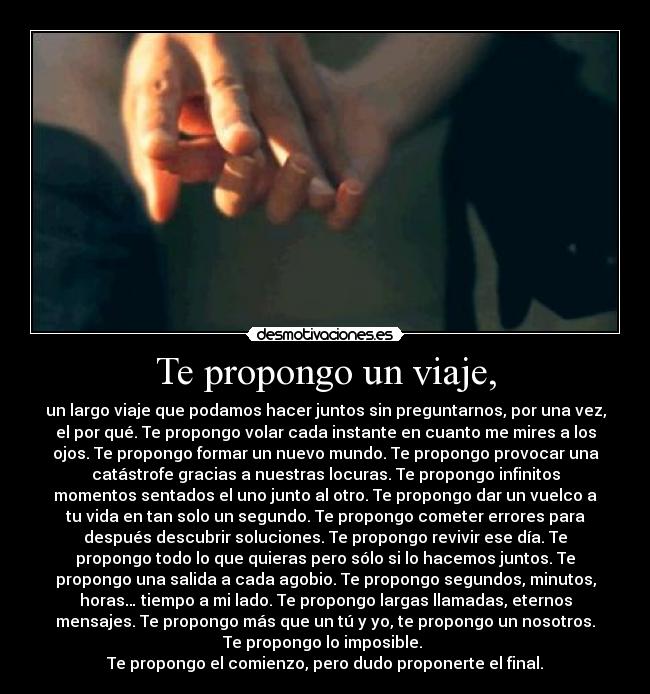 Te propongo un viaje, - un largo viaje que podamos hacer juntos sin preguntarnos, por una vez,
el por qué. Te propongo volar cada instante en cuanto me mires a los
ojos. Te propongo formar un nuevo mundo. Te propongo provocar una
catástrofe gracias a nuestras locuras. Te propongo infinitos
momentos sentados el uno junto al otro. Te propongo dar un vuelco a
tu vida en tan solo un segundo. Te propongo cometer errores para
después descubrir soluciones. Te propongo revivir ese día. Te
propongo todo lo que quieras pero sólo si lo hacemos juntos. Te
propongo una salida a cada agobio. Te propongo segundos, minutos,
horas… tiempo a mi lado. Te propongo largas llamadas, eternos
mensajes. Te propongo más que un tú y yo, te propongo un nosotros.
Te propongo lo imposible.
Te propongo el comienzo, pero dudo proponerte el final.