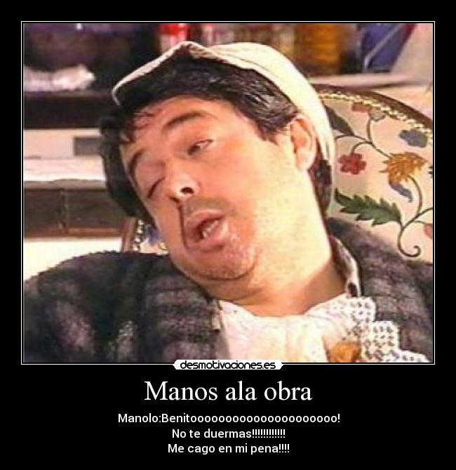 Manos ala obra - Manolo:Benitooooooooooooooooooooo!
No te duermas!!!!!!!!!!!!
Me cago en mi pena!!!!