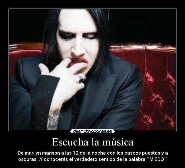 Escucha la música - De marilyn manson a las 12 de la noche con los cascos puestos y a
oscuras...Y conocerás el verdadero sentido de la palabra ``MIEDO´´
