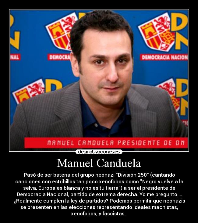 Manuel Canduela - Pasó de ser bateria del grupo neonazi División 250 (cantando
canciones con estribillos tan poco xenófobos como Negro vuelve a la
selva, Europa es blanca y no es tu tierra) a ser el presidente de
Democracia Nacional, partido de extrema derecha. Yo me pregunto....
¿Realmente cumplen la ley de partidos? Podemos permitir que neonazis
se presenten en las elecciones representando ideales machistas,
xenófobos, y fascistas.