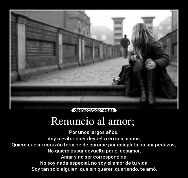 Renuncio al amor;  - Por unos largos años. 
Voy a evitar caer devuelta en sus manos,
Quiero que mi corazón termine de curarse por completo no por pedazos, 
No quiero pasar devuelta por el desamor,
Amar y no ser correspondida.
No soy nada especial, no soy el amor de tu vida.
Soy tan solo alguien, que sin querer, queriendo, te amó.