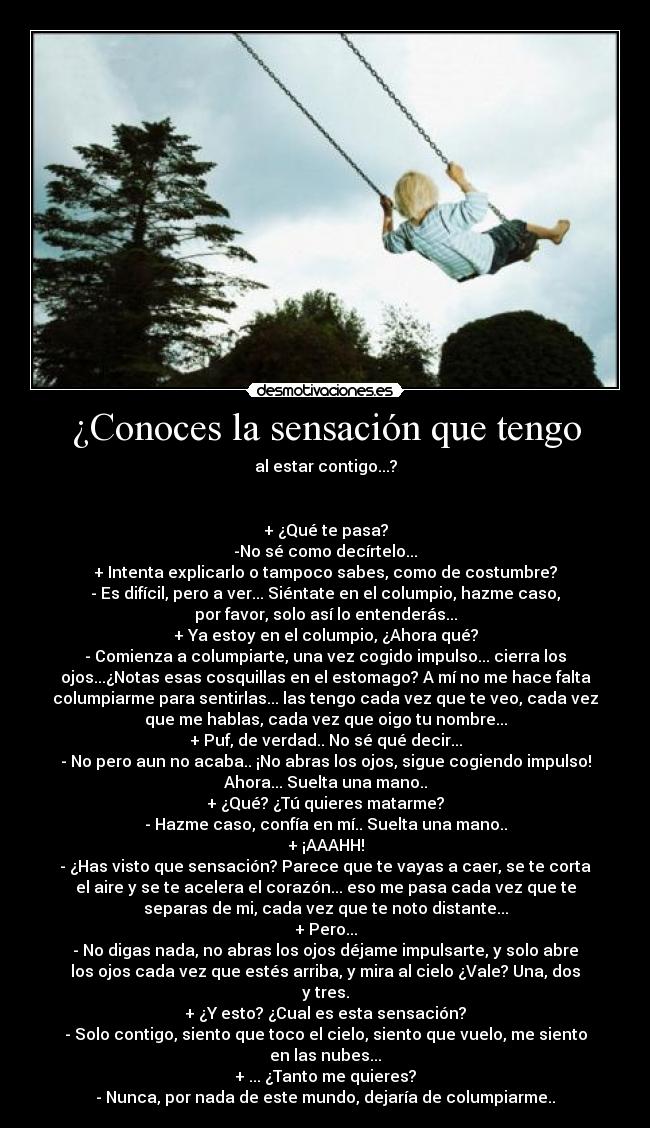 ¿Conoces la sensación que tengo - al estar contigo...?
+ ¿Qué te pasa?
-No sé como decírtelo...
+ Intenta explicarlo o tampoco sabes, como de costumbre?
- Es difícil, pero a ver... Siéntate en el columpio, hazme caso,
por favor, solo así lo entenderás...
+ Ya estoy en el columpio, ¿Ahora qué?
- Comienza a columpiarte, una vez cogido impulso... cierra los
ojos...¿Notas esas cosquillas en el estomago? A mí no me hace falta
columpiarme para sentirlas... las tengo cada vez que te veo, cada vez
que me hablas, cada vez que oigo tu nombre...
+ Puf, de verdad.. No sé qué decir...
- No pero aun no acaba.. ¡No abras los ojos, sigue cogiendo impulso!
Ahora... Suelta una mano..
+ ¿Qué? ¿Tú quieres matarme?
- Hazme caso, confía en mí.. Suelta una mano..
+ ¡AAAHH!
- ¿Has visto que sensación? Parece que te vayas a caer, se te corta
el aire y se te acelera el corazón... eso me pasa cada vez que te
separas de mi, cada vez que te noto distante...
+ Pero...
- No digas nada, no abras los ojos déjame impulsarte, y solo abre
los ojos cada vez que estés arriba, y mira al cielo ¿Vale? Una, dos
y tres.
+ ¿Y esto? ¿Cual es esta sensación?
- Solo contigo, siento que toco el cielo, siento que vuelo, me siento
en las nubes...
+ ... ¿Tanto me quieres?
- Nunca, por nada de este mundo, dejaría de columpiarme..