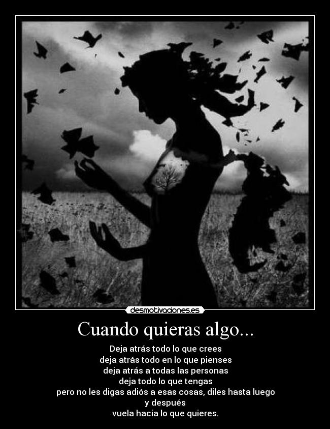 Cuando quieras algo... - Deja atrás todo lo que crees
deja atrás todo en lo que pienses
deja atrás a todas las personas
deja todo lo que tengas
pero no les digas adiós a esas cosas, diles hasta luego
y después
vuela hacia lo que quieres.