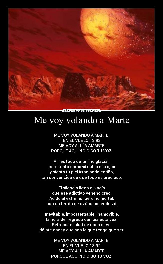 Me voy volando a Marte - 
ME VOY VOLANDO A MARTE,
EN EL VUELO 13.92
ME VOY ALLÍ A AMARTE
PORQUE AQUÍ NO OIGO TU VOZ.

Allí es todo de un frío glacial,
pero tanto carmesí nubla mis ojos
y siento tu piel irradiando cariño,
tan convencida de que todo es precioso.

El silencio llena el vacío
que ese adictivo veneno creó.
Ácido al extremo, pero no mortal,
con un terrón de azúcar se endulzó.

Inevitable, impostergable, inamovible,
la hora del regreso cambia esta vez.
Retrasar el alud de nada sirve,
déjate caer y que sea lo que tenga que ser.

ME VOY VOLANDO A MARTE,
EN EL VUELO 13.92
ME VOY ALLÍ A AMARTE
PORQUE AQUÍ NO OIGO TU VOZ.