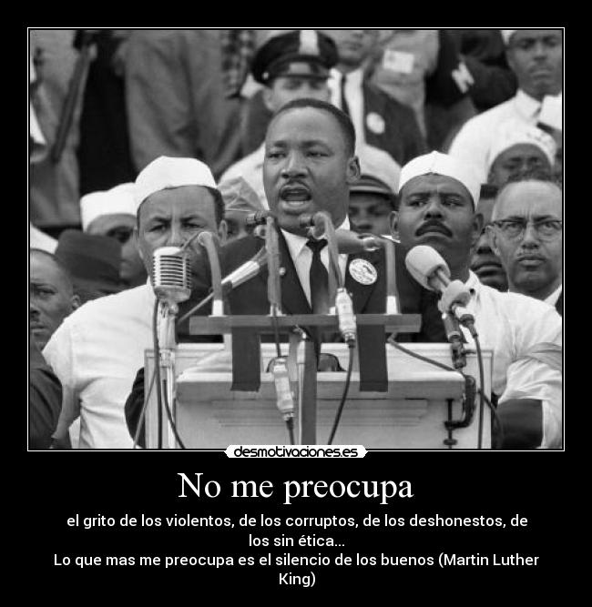 No me preocupa - el grito de los violentos, de los corruptos, de los deshonestos, de los sin ética...
Lo que mas me preocupa es el silencio de los buenos (Martin Luther King)