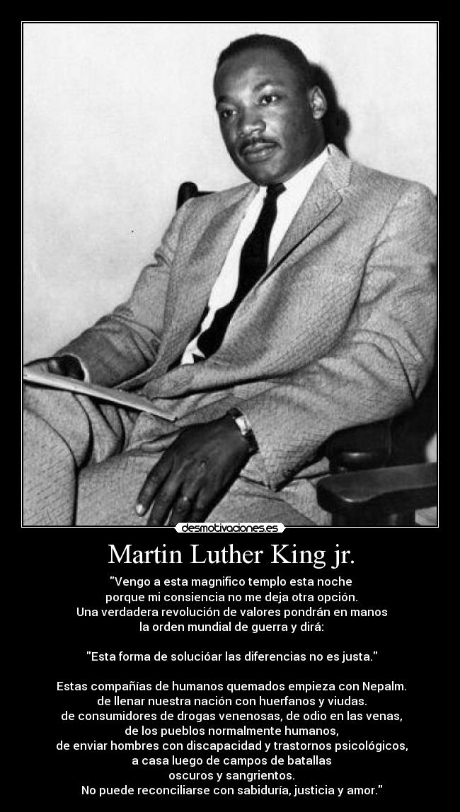 Martin Luther King jr. - Vengo a esta magnifico templo esta noche
porque mi consiencia no me deja otra opción.
Una verdadera revolución de valores pondrán en manos
la orden mundial de guerra y dirá:
Esta forma de solucióar las diferencias no es justa.
Estas compañías de humanos quemados empieza con Nepalm.
de llenar nuestra nación con huerfanos y viudas.
de consumidores de drogas venenosas, de odio en las venas,
de los pueblos normalmente humanos,
de enviar hombres con discapacidad y trastornos psicológicos,
a casa luego de campos de batallas
oscuros y sangrientos.
No puede reconciliarse con sabiduría, justicia y amor.