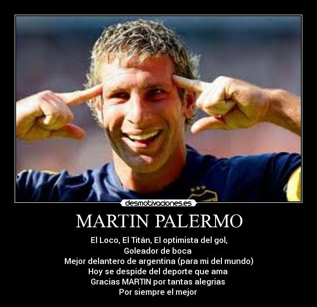 MARTIN PALERMO - El Loco, El Titán, El optimista del gol,
Goleador de boca 
Mejor delantero de argentina (para mi del mundo)
Hoy se despide del deporte que ama 
Gracias MARTIN por tantas alegrias 
Por siempre el mejor 