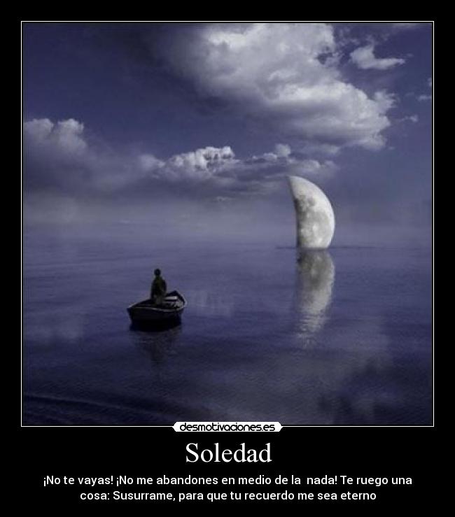 Soledad - ¡No te vayas! ¡No me abandones en medio de la nada! Te ruego una
cosa: Susurrame, para que tu recuerdo me sea eterno