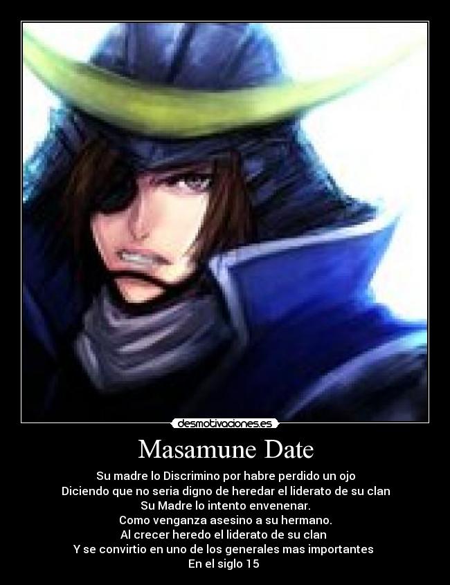 Masamune Date - Su madre lo Discrimino por habre perdido un ojo
Diciendo que no seria digno de heredar el liderato de su clan
Su Madre lo intento envenenar.
Como venganza asesino a su hermano.
Al crecer heredo el liderato de su clan 
Y se convirtio en uno de los generales mas importantes 
En el siglo 15 