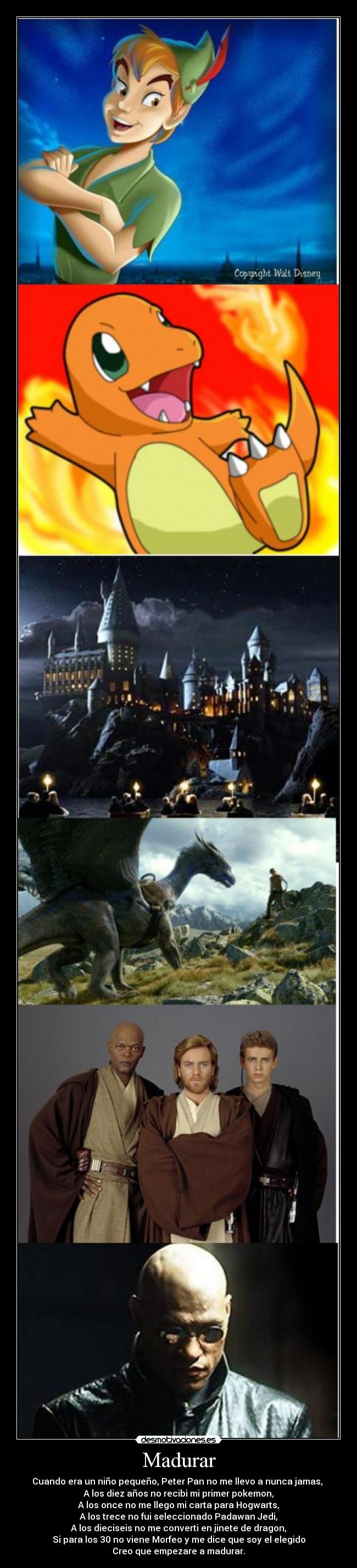Madurar - Cuando era un niño pequeño, Peter Pan no me llevo a nunca jamas,
A los diez años no recibi mi primer pokemon,
A los once no me llego mi carta para Hogwarts,
A los trece no fui seleccionado Padawan Jedi,
A los dieciseis no me converti en jinete de dragon,
Si para los 30 no viene Morfeo y me dice que soy el elegido
Creo que empezare a madurar.