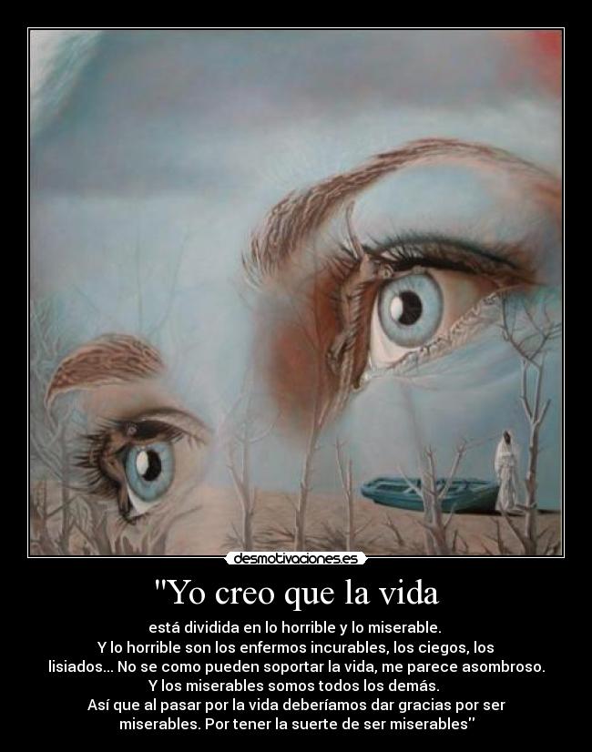 Yo creo que la vida - está dividida en lo horrible y lo miserable. 
Y lo horrible son los enfermos incurables, los ciegos, los
lisiados... No se como pueden soportar la vida, me parece asombroso.
Y los miserables somos todos los demás. 
Así que al pasar por la vida deberíamos dar gracias por ser
miserables. Por tener la suerte de ser miserables