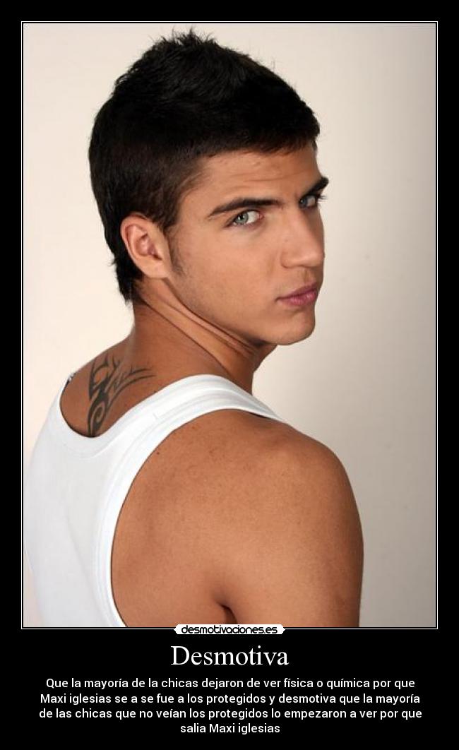 Desmotiva - Que la mayoría de la chicas dejaron de ver física o química por que
Maxi iglesias se a se fue a los protegidos y desmotiva que la mayoría
de las chicas que no veían los protegidos lo empezaron a ver por que
salia Maxi iglesias