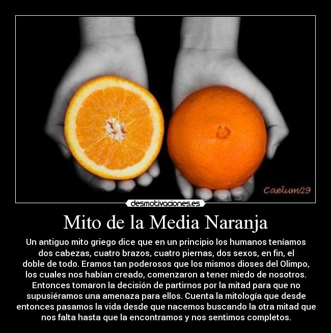 Mito de la Media Naranja - Un antiguo mito griego dice que en un principio los humanos teníamos
dos cabezas, cuatro brazos, cuatro piernas, dos sexos, en fin, el
doble de todo. Eramos tan poderosos que los mismos dioses del Olimpo,
los cuales nos habían creado, comenzaron a tener miedo de nosotros.
Entonces tomaron la decisión de partirnos por la mitad para que no
supusiéramos una amenaza para ellos. Cuenta la mitología que desde
entonces pasamos la vida desde que nacemos buscando la otra mitad que
nos falta hasta que la encontramos y nos sentimos completos.