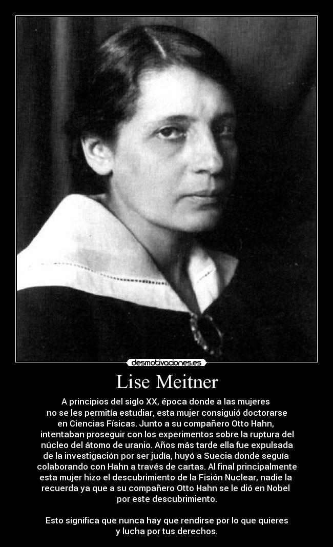 Lise Meitner - A principios del siglo XX, época donde a las mujeres 
no se les permitía estudiar, esta mujer consiguió doctorarse
en Ciencias Físicas. Junto a su compañero Otto Hahn, 
intentaban proseguir con los experimentos sobre la ruptura del
núcleo del átomo de uranio. Años más tarde ella fue expulsada
de la investigación por ser judía, huyó a Suecia donde seguía 
colaborando con Hahn a través de cartas. Al final principalmente
esta mujer hizo el descubrimiento de la Fisión Nuclear, nadie la 
recuerda ya que a su compañero Otto Hahn se le dió en Nobel 
por este descubrimiento.

Esto significa que nunca hay que rendirse por lo que quieres
y lucha por tus derechos.