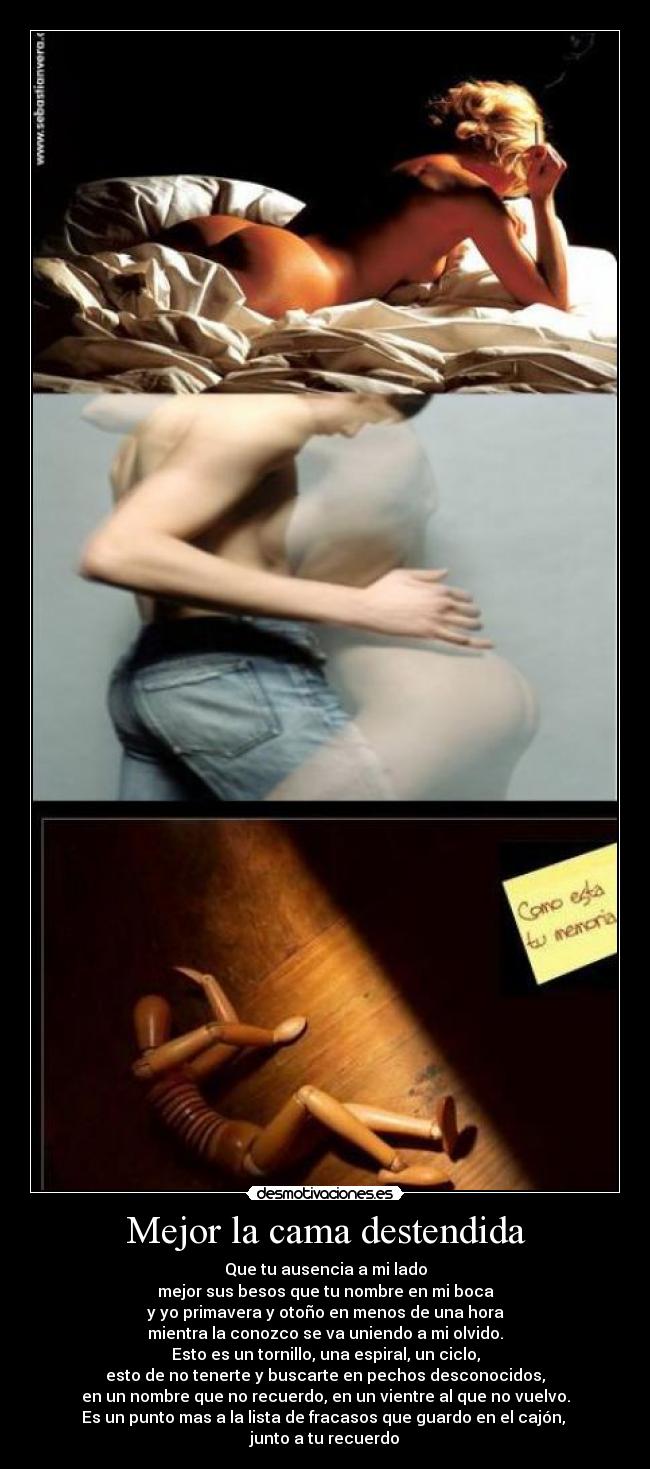 Mejor la cama destendida - Que tu ausencia a mi lado
mejor sus besos que tu nombre en mi boca
y yo primavera y otoño en menos de una hora
mientra la conozco se va uniendo a mi olvido.
Esto es un tornillo, una espiral, un ciclo,
esto de no tenerte y buscarte en pechos desconocidos,
en un nombre que no recuerdo, en un vientre al que no vuelvo.
Es un punto mas a la lista de fracasos que guardo en el cajón,
junto a tu recuerdo