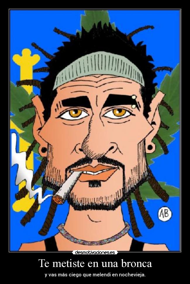 Te metiste en una bronca - y vas más ciego que melendi en nochevieja.