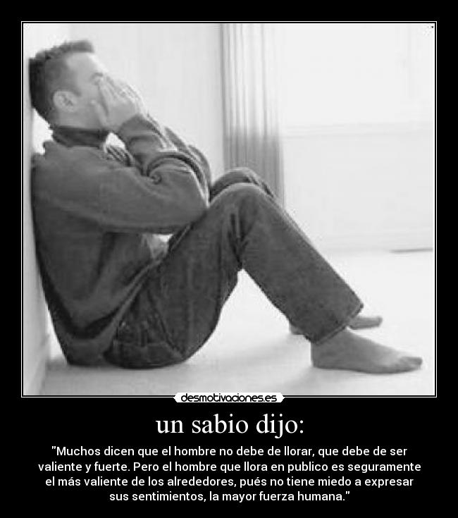 un sabio dijo: - Muchos dicen que el hombre no debe de llorar, que debe de ser
valiente y fuerte. Pero el hombre que llora en publico es seguramente
el más valiente de los alrededores, pués no tiene miedo a expresar
sus sentimientos, la mayor fuerza humana.