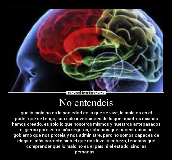 No entendeis - que lo malo no es la sociedad en la que se vive, lo malo no es el
poder que se tenga, son sólo invenciones de lo que nosotros mismos
hemos creado, es sólo lo que nosotros mismos y nuestros antepasados
eligieron para estar más seguros, sabemos que necesitamos un
gobierno que nos proteja y nos administre, pero no somos capaces de
elegir el más correcto sino el que nos lave la cabeza, tenemos que
comprender que lo malo no es el país ni el estado, sino las
personas...
