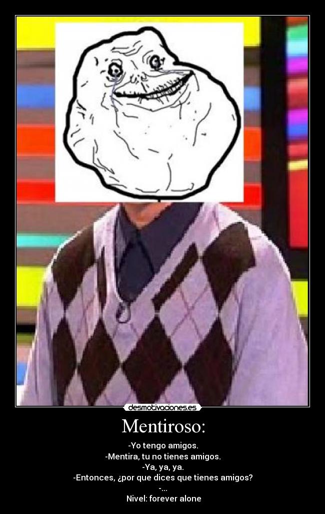 Mentiroso: - -Yo tengo amigos.
-Mentira, tu no tienes amigos.
-Ya, ya, ya.
-Entonces, ¿por que dices que tienes amigos?
-...
Nivel: forever alone