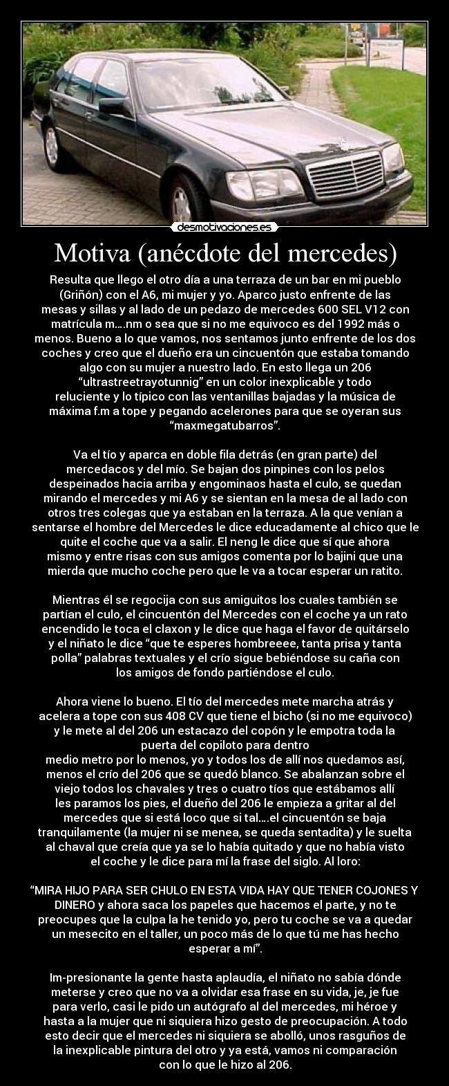 Motiva (anécdote del mercedes) - Resulta que llego el otro día a una terraza de un bar en mi pueblo
(Griñón) con el A6, mi mujer y yo. Aparco justo enfrente de las
mesas y sillas y al lado de un pedazo de mercedes 600 SEL V12 con
matrícula m….nm o sea que si no me equivoco es del 1992 más o
menos. Bueno a lo que vamos, nos sentamos junto enfrente de los dos
coches y creo que el dueño era un cincuentón que estaba tomando
algo con su mujer a nuestro lado. En esto llega un 206
“ultrastreetrayotunnig” en un color inexplicable y todo
reluciente y lo típico con las ventanillas bajadas y la música de
máxima f.m a tope y pegando acelerones para que se oyeran sus
“maxmegatubarros”.

Va el tío y aparca en doble fila detrás (en gran parte) del
mercedacos y del mío. Se bajan dos pinpines con los pelos
despeinados hacia arriba y engominaos hasta el culo, se quedan
mirando el mercedes y mi A6 y se sientan en la mesa de al lado con
otros tres colegas que ya estaban en la terraza. A la que venían a
sentarse el hombre del Mercedes le dice educadamente al chico que le
quite el coche que va a salir. El neng le dice que sí que ahora
mismo y entre risas con sus amigos comenta por lo bajini que una
mierda que mucho coche pero que le va a tocar esperar un ratito.

Mientras él se regocija con sus amiguitos los cuales también se
partían el culo, el cincuentón del Mercedes con el coche ya un rato
encendido le toca el claxon y le dice que haga el favor de quitárselo
y el niñato le dice “que te esperes hombreeee, tanta prisa y tanta
polla” palabras textuales y el crío sigue bebiéndose su caña con
los amigos de fondo partiéndose el culo.

Ahora viene lo bueno. El tío del mercedes mete marcha atrás y
acelera a tope con sus 408 CV que tiene el bicho (si no me equivoco)
y le mete al del 206 un estacazo del copón y le empotra toda la
puerta del copiloto para dentro
medio metro por lo menos, yo y todos los de allí nos quedamos así,
menos el crío del 206 que se quedó blanco. Se abalanzan sobre el
viejo todos los chavales y tres o cuatro tíos que estábamos allí
les paramos los pies, el dueño del 206 le empieza a gritar al del
mercedes que si está loco que si tal….el cincuentón se baja
tranquilamente (la mujer ni se menea, se queda sentadita) y le suelta
al chaval que creía que ya se lo había quitado y que no había visto
el coche y le dice para mí la frase del siglo. Al loro:

“MIRA HIJO PARA SER CHULO EN ESTA VIDA HAY QUE TENER COJONES Y
DINERO y ahora saca los papeles que hacemos el parte, y no te
preocupes que la culpa la he tenido yo, pero tu coche se va a quedar
un mesecito en el taller, un poco más de lo que tú me has hecho
esperar a mí”.

Im-presionante la gente hasta aplaudía, el niñato no sabía dónde
meterse y creo que no va a olvidar esa frase en su vida, je, je fue
para verlo, casi le pido un autógrafo al del mercedes, mi héroe y
hasta a la mujer que ni siquiera hizo gesto de preocupación. A todo
esto decir que el mercedes ni siquiera se abolló, unos rasguños de
la inexplicable pintura del otro y ya está, vamos ni comparación
con lo que le hizo al 206.