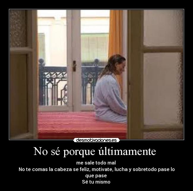 No sé porque últimamente  - me sale todo mal 
No te comas la cabeza se feliz, motivate, lucha y sobretodo pase lo que pase 
Sé tu mismo 