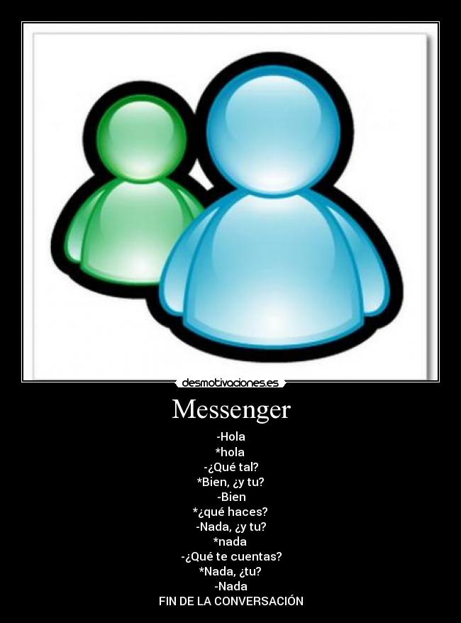Messenger - -Hola
*hola
-¿Qué tal?
*Bien, ¿y tu?
-Bien
*¿qué haces?
-Nada, ¿y tu?
*nada
-¿Qué te cuentas?
*Nada, ¿tu?
-Nada
FIN DE LA CONVERSACIÓN