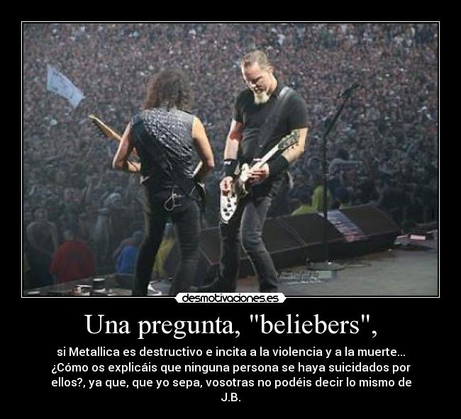 Una pregunta, beliebers, - si Metallica es destructivo e incita a la violencia y a la muerte...
¿Cómo os explicáis que ninguna persona se haya suicidados por
ellos?, ya que, que yo sepa, vosotras no podéis decir lo mismo de
J.B.