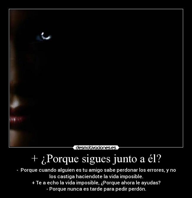 + ¿Porque sigues junto a él? - -  Porque cuando alguien es tu amigo sabe perdonar los errores, y no
los castiga haciendote la vida imposible.
+ Te a echo la vida imposible, ¿Porque ahora le ayudas?
- Porque nunca es tarde para pedir perdón.