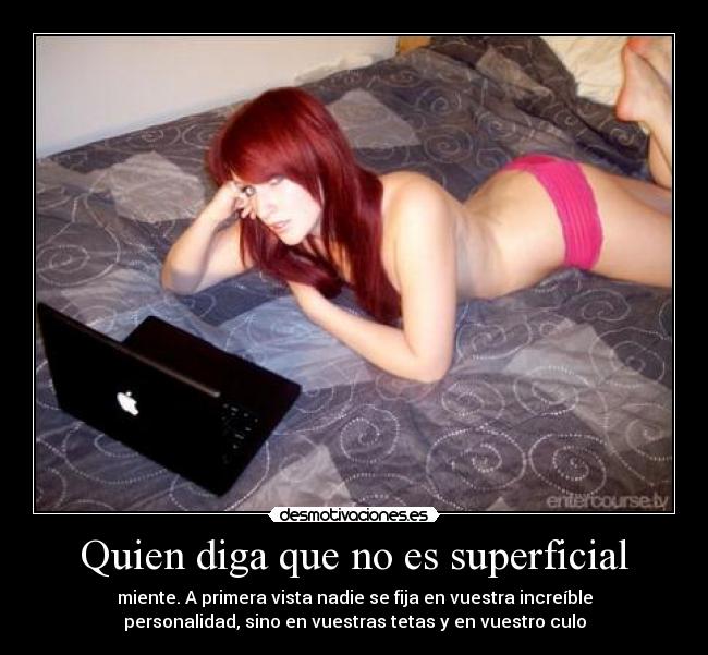 Quien diga que no es superficial - miente. A primera vista nadie se fija en vuestra increíble
personalidad, sino en vuestras tetas y en vuestro culo