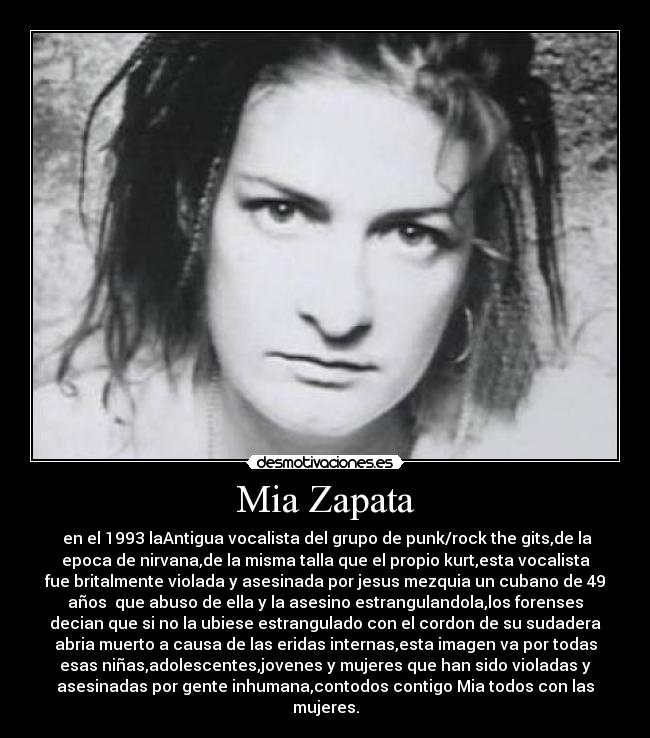 Mia Zapata -  en el 1993 laAntigua vocalista del grupo de punk/rock the gits,de la
epoca de nirvana,de la misma talla que el propio kurt,esta vocalista
fue britalmente violada y asesinada por jesus mezquia un cubano de 49
años  que abuso de ella y la asesino estrangulandola,los forenses
decian que si no la ubiese estrangulado con el cordon de su sudadera
abria muerto a causa de las eridas internas,esta imagen va por todas
esas niñas,adolescentes,jovenes y mujeres que han sido violadas y
asesinadas por gente inhumana,contodos contigo Mia todos con las
mujeres.